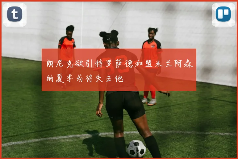 朗尼克欲引特罗萨德加盟米兰阿森纳夏季或将失去他