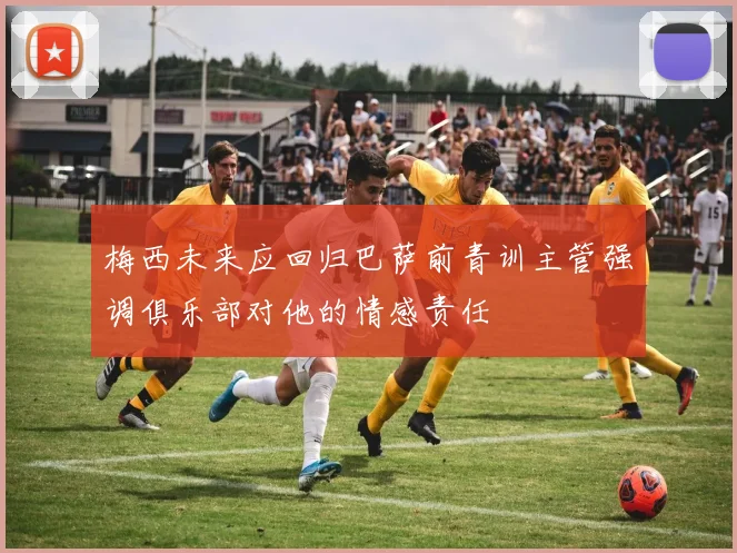 梅西未来应回归巴萨前青训主管强调俱乐部对他的情感责任