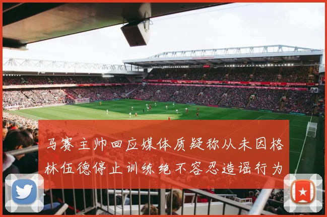 马赛主帅回应媒体质疑称从未因格林伍德停止训练绝不容忍造谣行为