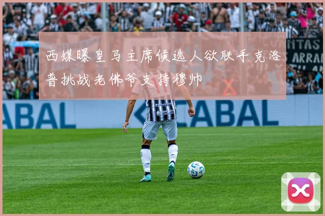 西媒曝皇马主席候选人欲联手克洛普挑战老佛爷支持穆帅