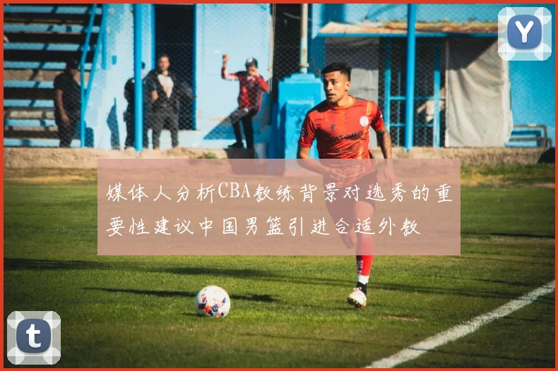 媒体人分析CBA教练背景对选秀的重要性建议中国男篮引进合适外教