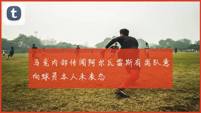 马竞内部传闻阿尔瓦雷斯有离队意向球员本人未表态