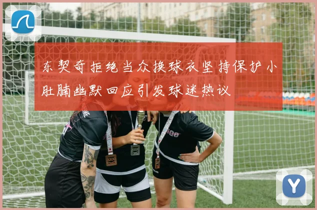 东契奇拒绝当众换球衣坚持保护小肚腩幽默回应引发球迷热议