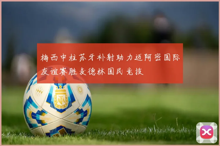 梅西中柱苏牙补射助力迈阿密国际友谊赛胜麦德林国民竞技