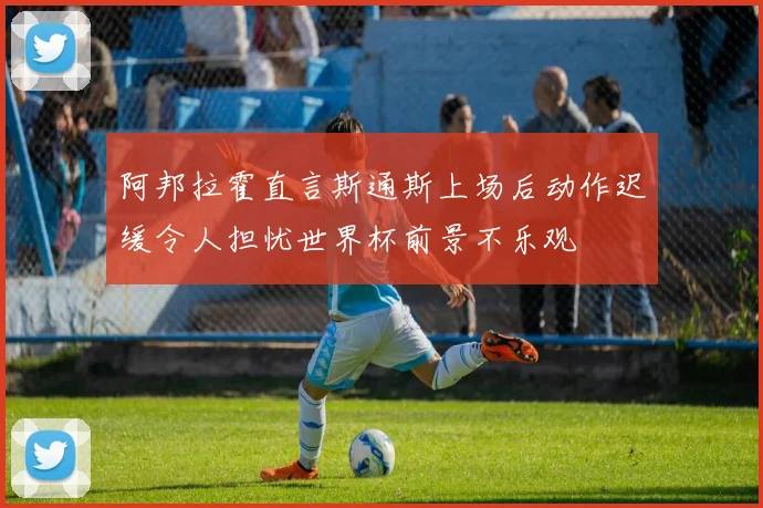 阿邦拉霍直言斯通斯上场后动作迟缓令人担忧世界杯前景不乐观