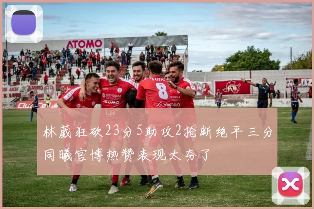 林葳狂砍23分5助攻2抢断绝平三分同曦官博热赞表现太夯了