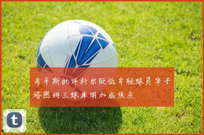 考辛斯批评科尔贬低年轻球员华子塔图姆三球库明加成焦点