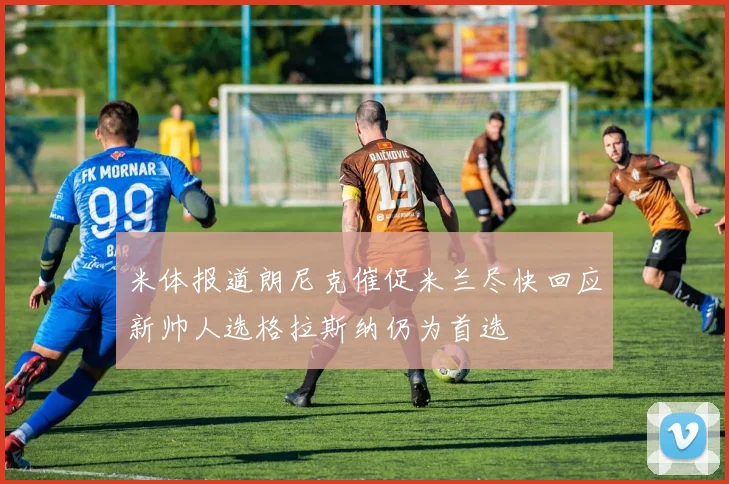 米体报道朗尼克催促米兰尽快回应新帅人选格拉斯纳仍为首选