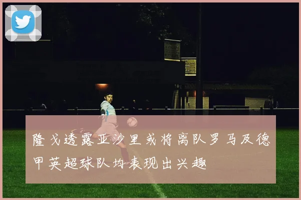 隆戈透露亚沙里或将离队罗马及德甲英超球队均表现出兴趣