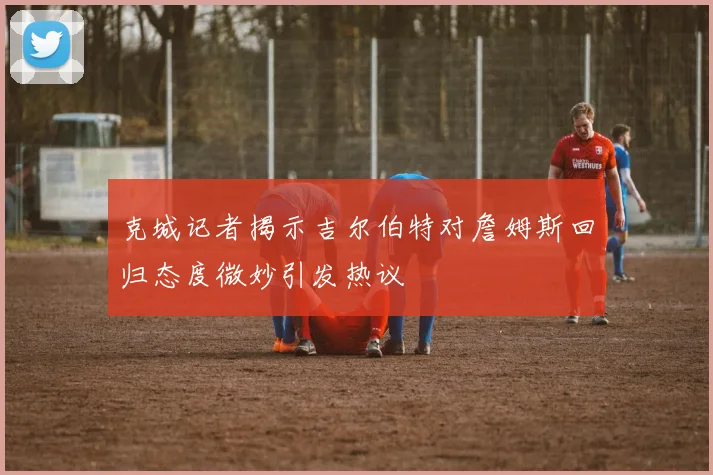 克城记者揭示吉尔伯特对詹姆斯回归态度微妙引发热议