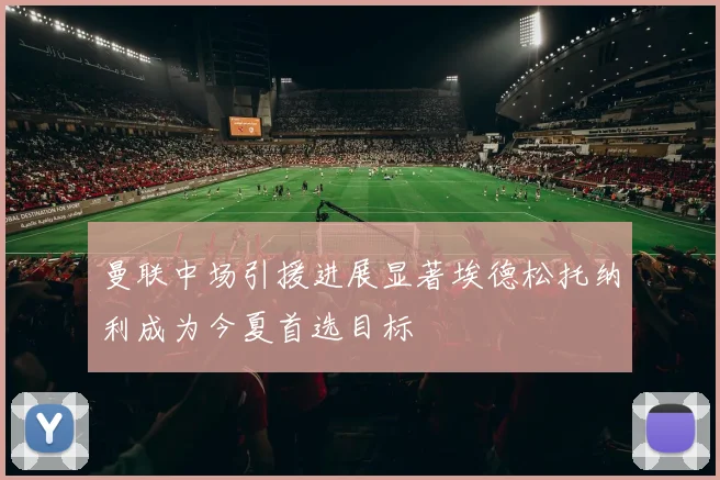 曼联中场引援进展显著埃德松托纳利成为今夏首选目标