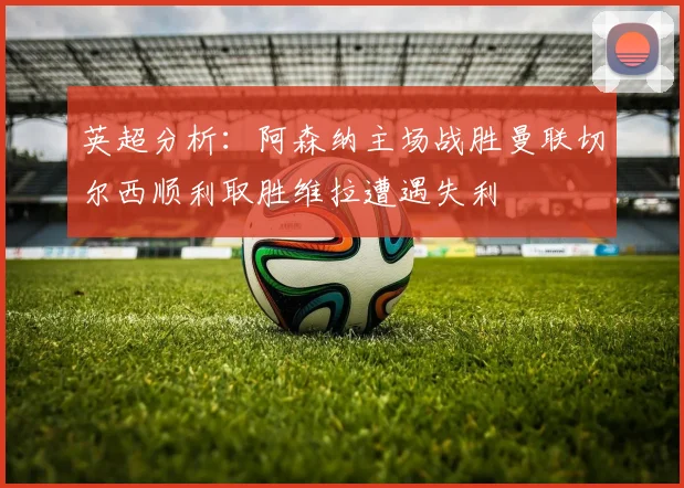 英超分析：阿森纳主场战胜曼联切尔西顺利取胜维拉遭遇失利