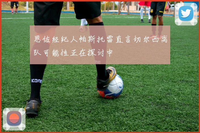 恩佐经纪人帕斯托雷直言切尔西离队可能性正在探讨中