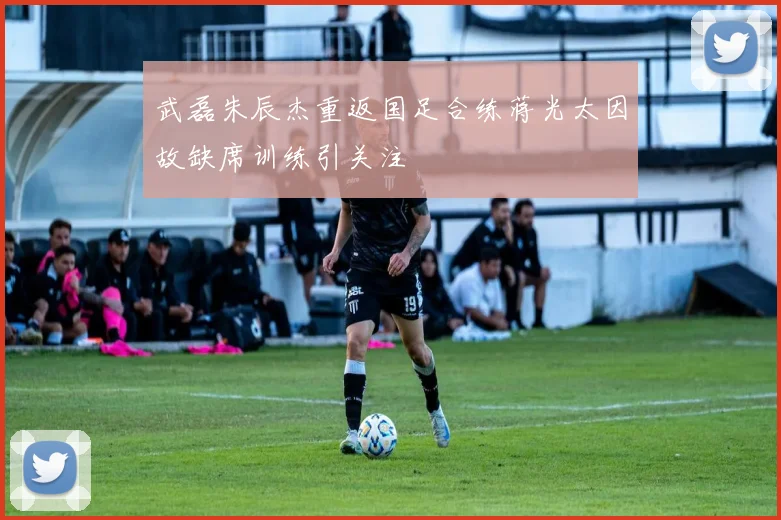 武磊朱辰杰重返国足合练蒋光太因故缺席训练引关注