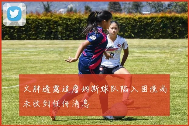 文胖透露追詹姆斯球队陷入困境尚未收到任何消息