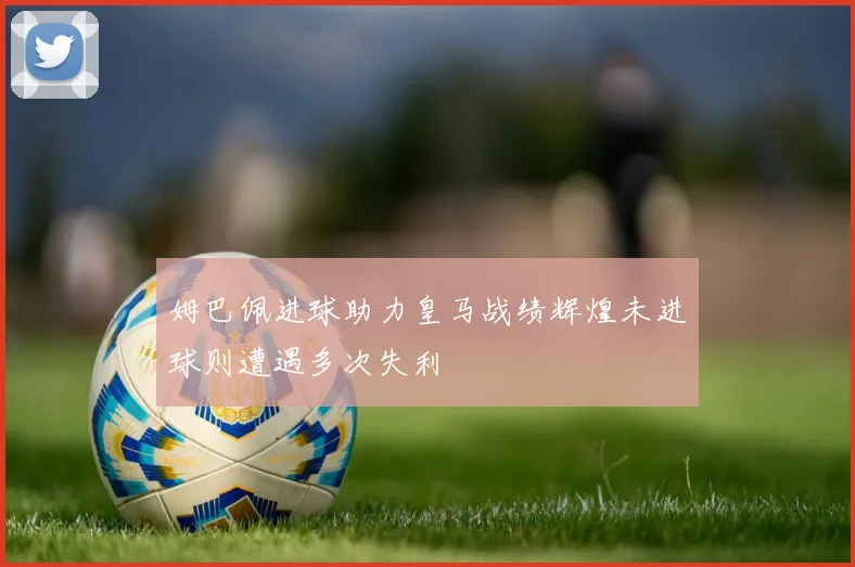 姆巴佩进球助力皇马战绩辉煌未进球则遭遇多次失利