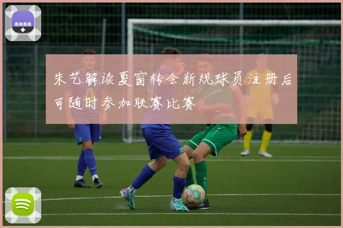 朱艺解读夏窗转会新规球员注册后可随时参加联赛比赛