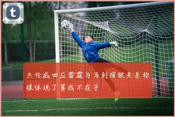 杰伦威回应雷霆与马刺宿敌关系称媒体说了算我不在乎