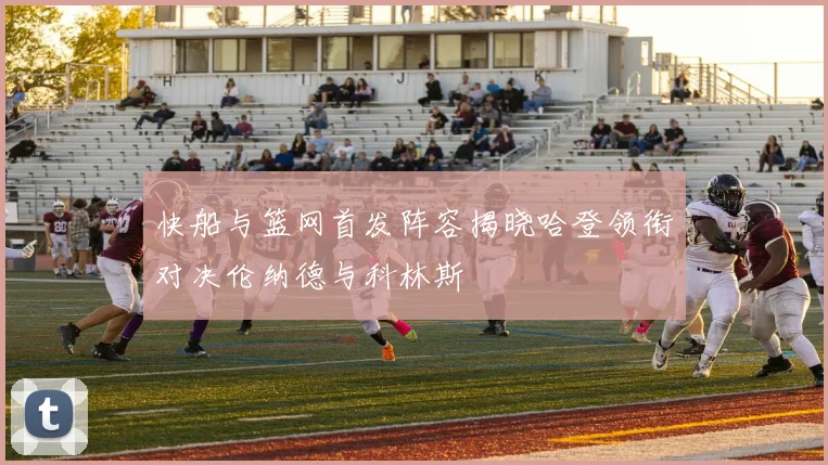 快船与篮网首发阵容揭晓哈登领衔对决伦纳德与科林斯