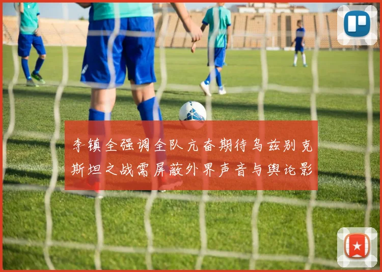 李镇全强调全队亢奋期待乌兹别克斯坦之战需屏蔽外界声音与舆论影响