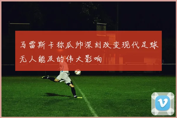 马雷斯卡称瓜帅深刻改变现代足球无人能及的伟大影响
