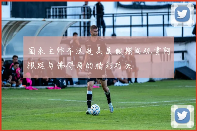 国米主帅齐沃赴美度假期间观赏阿根廷与佛得角的精彩对决