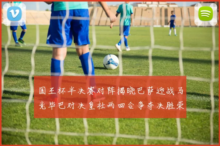 国王杯半决赛对阵揭晓巴萨迎战马竞毕巴对决皇社两回合争夺决胜荣耀
