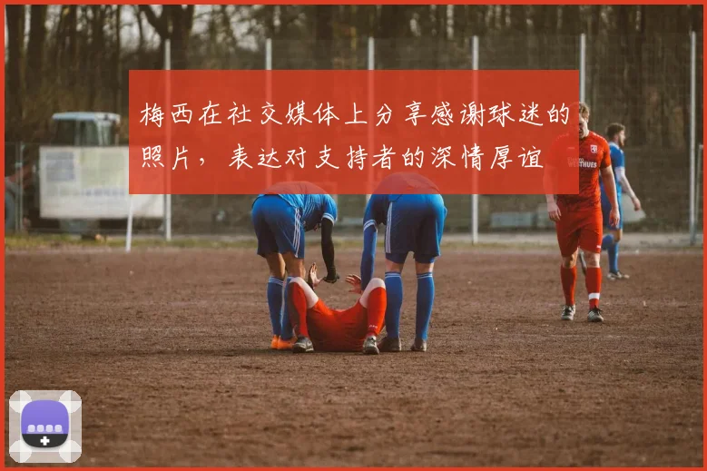 梅西在社交媒体上分享感谢球迷的照片，表达对支持者的深情厚谊