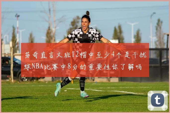 芬奇直言文班12帽中至少4个是干扰球NBA比赛中8分的重要性你了解吗