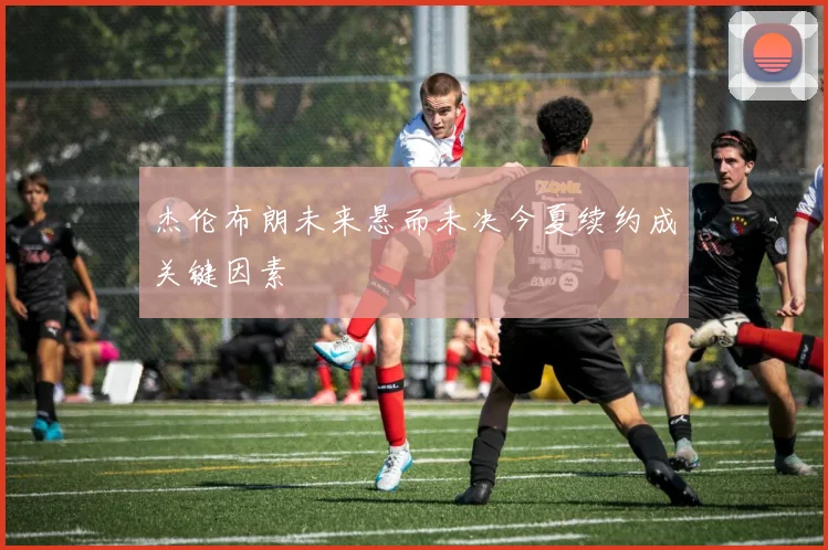 杰伦布朗未来悬而未决今夏续约成关键因素